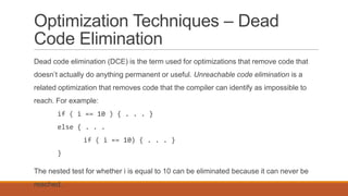 Optimization Techniques – Dead
Code Elimination
Dead code elimination (DCE) is the term used for optimizations that remove code that
doesn’t actually do anything permanent or useful. Unreachable code elimination is a
related optimization that removes code that the compiler can identify as impossible to
reach. For example:
if ( i == 10 ) { . . . }
else { . . .
if ( i == 10) { . . . }
}
The nested test for whether i is equal to 10 can be eliminated because it can never be
reached.
 