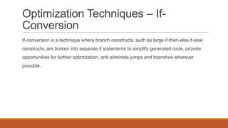 Optimization Techniques – If-
Conversion
If-conversion is a technique where branch constructs, such as large if-then-else if-else
constructs, are broken into separate if statements to simplify generated code, provide
opportunities for further optimization, and eliminate jumps and branches wherever
possible.
 
