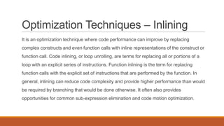 Optimization Techniques – Inlining
It is an optimization technique where code performance can improve by replacing
complex constructs and even function calls with inline representations of the construct or
function call. Code inlining, or loop unrolling, are terms for replacing all or portions of a
loop with an explicit series of instructions. Function inlining is the term for replacing
function calls with the explicit set of instructions that are performed by the function. In
general, inlining can reduce code complexity and provide higher performance than would
be required by branching that would be done otherwise. It often also provides
opportunities for common sub-expression elimination and code motion optimization.
 