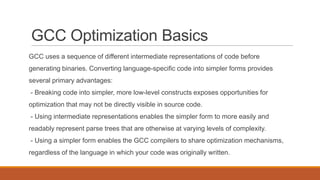 GCC Optimization Basics
GCC uses a sequence of different intermediate representations of code before
generating binaries. Converting language-specific code into simpler forms provides
several primary advantages:
- Breaking code into simpler, more low-level constructs exposes opportunities for
optimization that may not be directly visible in source code.
- Using intermediate representations enables the simpler form to more easily and
readably represent parse trees that are otherwise at varying levels of complexity.
- Using a simpler form enables the GCC compilers to share optimization mechanisms,
regardless of the language in which your code was originally written.
 
