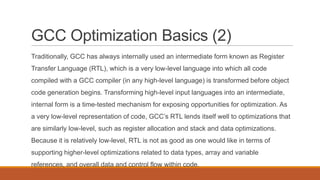 GCC Optimization Basics (2)
Traditionally, GCC has always internally used an intermediate form known as Register
Transfer Language (RTL), which is a very low-level language into which all code
compiled with a GCC compiler (in any high-level language) is transformed before object
code generation begins. Transforming high-level input languages into an intermediate,
internal form is a time-tested mechanism for exposing opportunities for optimization. As
a very low-level representation of code, GCC’s RTL lends itself well to optimizations that
are similarly low-level, such as register allocation and stack and data optimizations.
Because it is relatively low-level, RTL is not as good as one would like in terms of
supporting higher-level optimizations related to data types, array and variable
references, and overall data and control flow within code.
 