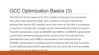 GCC Optimization Basics (3)
With GCC 4.0, the fine makers of the GCC compilers introduced a new intermediate
form, static single assignment (SSA), which operates on the parse trees that are
produced from code by GCC compilers, and is thus known as Tree SSA. It is interesting
to note that 4.0 and later GCC compilers use two intermediate forms before arriving at a
Tree SSA representation, known as GENERIC and GIMPLE. A GENERIC representation
is produced by eliminating language-specific constructs from the parse tree that is
generated from code, and a GIMPLE representation is then produced from the
GENERIC representation by simplifying address references within the code. It provides
several additional points at which optimizations can occur at as high a level as possible
before zooming into the depths of the RTL.
 