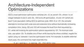 Architecture-Independent
Optimizations
GCC’s most well-known optimization switches are –O; its variant -On, where n is an
integer between 0 and 3; and -Os. -OO turns off optimization. -O and -O1 (which are
level 1) are equivalent, telling GCC to optimize code. With -O or -O1, the compiler
attempts to minimize both code size and execution time without dramatically increasing
compilation time. Using -O2 and -O3 will increase the level from that requested by -
O1, while still invoking the optimization options requested by -O1. To minimize code
size, use option -Os. To disable one of them while leaving the others enabled, negate the
option using no- between -f and the optimization name. For example, to disable deferred
stack pops, the command line might resemble this:
$ gcc myprog.c -o myprog -O1 -fno-defer-pop
 