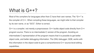 What is G++?
Most of the compilers for languages other than C have their own names. The “G++” is
the compiler of C++. When compiling these languages, we might refer to that compiler
by its own name, or as “GCC”. Either is correct.
G++ is a compiler, not merely a preprocessor. G++ builds object code directly from C++
program source. There is no intermediate C version of the program. Avoiding an
intermediate C representation of the program means that it is possible to get better
object code, and better debugging information. The GNU debugger, GDB, works with
this information in the object code to give a comprehensive C++ source-level editing
capabilities.
 