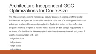 Architecture-Independent GCC
Optimizations for Code Size
The -Os option is becoming increasingly popular because it applies all of the level 2
optimizations except those known to increase the code size. -Os also applies additional
techniques to attempt to reduce the code size. Code size, in this context, refers to a
program’s memory footprint at runtime rather than its on-disk storage requirement. In
particular, -Os disables the following optimization flags (meaning they will be ignored if
specified in conjunction with -Os):
• -falign-functions
• -falign-jumps
• -falign-labels
• -falign-loops
 