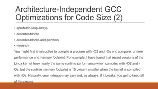 Architecture-Independent GCC
Optimizations for Code Size (2)
• -fprefetch-loop-arrays
• -freorder-blocks
• -freorder-blocks-and-partition
• -ftree-ch
You might find it instructive to compile a program with -O2 and -Os and compare runtime
performance and memory footprint. For example, I have found that recent versions of the
Linux kernel have nearly the same runtime performance when compiled with -O2 and -
Os, but the runtime memory footprint is 15 percent smaller when the kernel is compiled
with -Os. Naturally, your mileage may vary and, as always, if it breaks, you get to keep all
of the pieces.
 