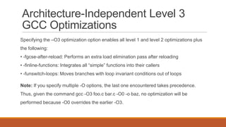 Architecture-Independent Level 3
GCC Optimizations
Specifying the –O3 optimization option enables all level 1 and level 2 optimizations plus
the following:
• -fgcse-after-reload: Performs an extra load elimination pass after reloading
• -finline-functions: Integrates all “simple” functions into their callers
• -funswitch-loops: Moves branches with loop invariant conditions out of loops
Note: If you specify multiple -O options, the last one encountered takes precedence.
Thus, given the command gcc -O3 foo.c bar.c -O0 -o baz, no optimization will be
performed because -O0 overrides the earlier -O3.
 