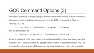 GCC Command Options (3)
Despite its sensitivity to the grouping of multiple single-letter options, it is possible to mix
the order of options and compiler arguments on the GCC command line. That is,
invoking GCC as
gcc -pg -fno-strength-reduce -g myprog.c -o myprog
has the same result as
gcc myprog.c -o myprog -g -fno-strength-reduce –pg
In some situations, order does matter if several options of the same kind been used. For
example, the -I option specifies the directory or directories to search for include files. So
if -I specified several times, GCC searches the listed directories in the order specified.
 