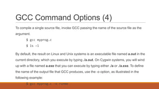GCC Command Options (4)
To compile a single source file, invoke GCC passing the name of the source file as the
argument.
$ gcc myprog.c
$ ls –l
By default, the result on Linux and Unix systems is an executable file named a.out in the
current directory, which you execute by typing ./a.out. On Cygwin systems, you will wind
up with a file named a.exe that you can execute by typing either ./a or ./a.exe. To define
the name of the output file that GCC produces, use the -o option, as illustrated in the
following example:
$ gcc myprog.c -o runme
 