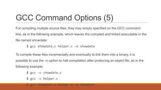 GCC Command Options (5)
For compiling multiple source files, they may simply specified on the GCC command
line, as in the following example, which leaves the compiled and linked executable in the
file named showdate:
$ gcc showdate.c helper.c –o showdate
To compile these files incrementally and eventually to link them into a binary, it is
possible to use the –c option to halt compilation after producing an object file, as in the
following example:
$ gcc -c showdate.c
$ gcc -c helper.c
$ gcc showdate.o helper.o –o showdate
 