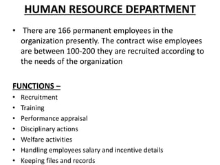 HUMAN RESOURCE DEPARTMENT
• There are 166 permanent employees in the
organization presently. The contract wise employees
are between 100-200 they are recruited according to
the needs of the organization
FUNCTIONS –
• Recruitment
• Training
• Performance appraisal
• Disciplinary actions
• Welfare activities
• Handling employees salary and incentive details
• Keeping files and records
 