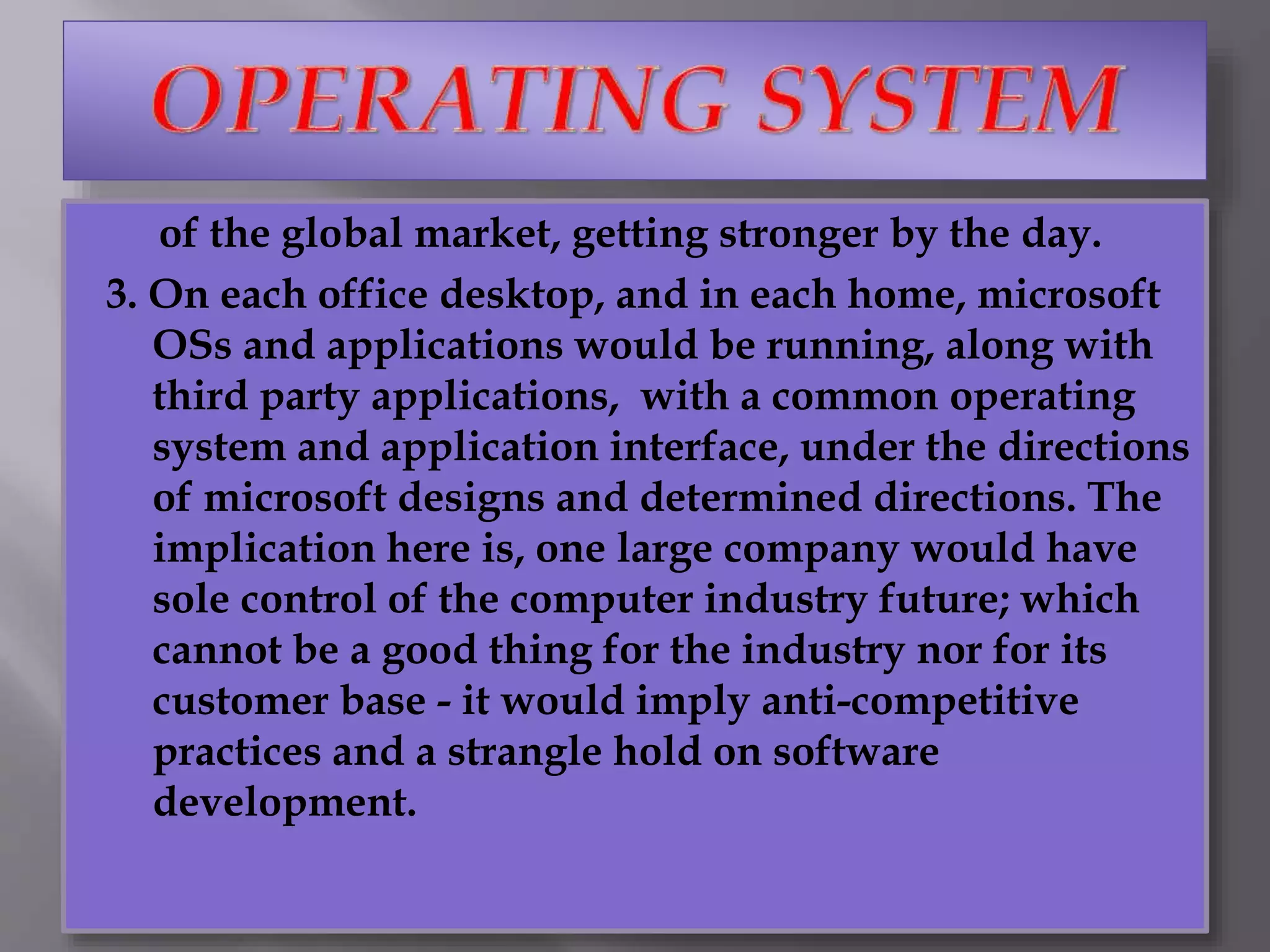 of the global market, getting stronger by the day.
3. On each office desktop, and in each home, microsoft
OSs and applications would be running, along with
third party applications, with a common operating
system and application interface, under the directions
of microsoft designs and determined directions. The
implication here is, one large company would have
sole control of the computer industry future; which
cannot be a good thing for the industry nor for its
customer base - it would imply anti-competitive
practices and a strangle hold on software
development.
 