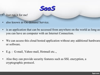 • Just run it for me!
• also known as On-demand Service.
• is an application that can be accessed from anywhere on the world as long as
you can have an computer with an Internet Connection.
• We can access this cloud hosted application without any additional hardware
or software.
• E.g. : G-mail, Yahoo mail, Hotmail etc..,
• Also they can provide security features such as SSL encryption, a
cryptographic protocol.
SaaSSaaS
 