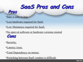 SaaS Pros and ConsSaaS Pros and Cons
Saas is easy to buy.
Less hardware required for SaaS.
Low Maintance required for SaaS.
No speci.al software or hardware versions reuired
Security.
Latency issue.
Total Dependency on intrnet.
Switching between SaaS vendors is difficult.
ProsPros
ConsCons
 