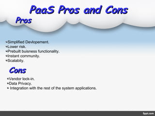 PaaS Pros and ConsPaaS Pros and Cons
ProsPros
Simplified Devlopement.
Lower risk.
Prebuilt buisness functionality.
Instant community.
Scalabity.
ConsCons
Vendor lock-in.
Data Privacy.
Integration with the rest of the system applications.
 