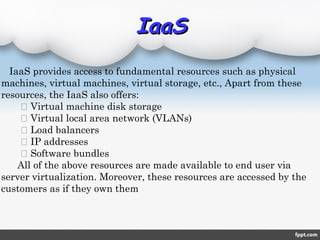 IaaSIaaS
IaaS provides access to fundamental resources such as physical
machines, virtual machines, virtual storage, etc., Apart from these
resources, the IaaS also offers:
 Virtual machine disk storage
 Virtual local area network (VLANs)
 Load balancers
 IP addresses
 Software bundles
All of the above resources are made available to end user via
server virtualization. Moreover, these resources are accessed by the
customers as if they own them
 