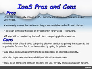 IaaS Pros and ConsIaaS Pros and Cons
ProsPros
ConsCons
You can dynamically choose a CPU, memory and storage configuration as per
your needs.
You easily access the vast computing power available on IaaS cloud platform.
You can eliminate the need of investment in rarely used IT hardware.
IT infra will be handled by the IaaS cloud computing platform vendors.
There is a risk of IaaS cloud computing platform vendor by gaining the access to the
organization?s data. But it can be avoided by opting for private cloud.
IaaS cloud computing platform model is dependent on internet availability.
It is also dependent on the availability of virtualization services.
IaaS cloud computing platform can limit the user privacy and customization options.
 