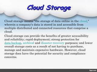 Cloud StorageCloud Storage
Cloud storage means "the storage of data online in the cloud,"
wherein a company's data is stored in and accessible from
multiple distributed and connected resources that comprise a
cloud.
Cloud storage can provide the benefits of greater accessibility
and reliability; rapid deployment; strong protection for 
data backup, archival and disaster recovery purposes; and lower
overall storage costs as a result of not having to purchase,
manage and maintain expensive hardware. However, cloud
storage does have the potential for security and compliance
concerns.
 
