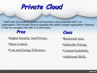 Private CloudPrivate Cloud
ProsPros
Higher Security And Privacy.
More Control.
Cost and Energy Efficiency.
Restricted Area.
Inflexible Pricing.
Limited Scalability.
Additional Skills.
ConsCons
ThePrivate Cloud allows systems and services to be accessible with in an
organization. The Private Cloud is operated only within a single organization. However,
It may be managed internally or by third-party.
 