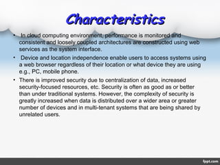 CharacteristicsCharacteristics
• In cloud computing environment, performance is monitored and
consistent and loosely coupled architectures are constructed using web
services as the system interface.
• Device and location independence enable users to access systems using
a web browser regardless of their location or what device they are using
e.g., PC, mobile phone.
• There is improved security due to centralization of data, increased
security-focused resources, etc. Security is often as good as or better
than under traditional systems. However, the complexity of security is
greatly increased when data is distributed over a wider area or greater
number of devices and in multi-tenant systems that are being shared by
unrelated users.
 