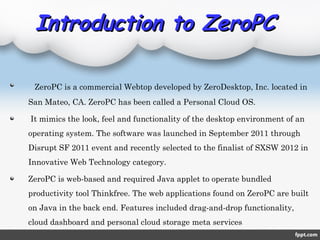 Introduction to ZeroPCIntroduction to ZeroPC
ZeroPC is a commercial Webtop developed by ZeroDesktop, Inc. located in
San Mateo, CA. ZeroPC has been called a Personal Cloud OS.
It mimics the look, feel and functionality of the desktop environment of an
operating system. The software was launched in September 2011 through
Disrupt SF 2011 event and recently selected to the finalist of SXSW 2012 in
Innovative Web Technology category.
ZeroPC is web-based and required Java applet to operate bundled
productivity tool Thinkfree. The web applications found on ZeroPC are built
on Java in the back end. Features included drag-and-drop functionality,
cloud dashboard and personal cloud storage meta services
 