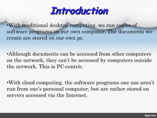 •With traditional desktop computing, we run copies of
software programs on our own computer. The documents we
create are stored on our own pc.
•Although documents can be accessed from other computers
on the network, they can’t be accessed by computers outside
the network. This is PC-centric.
•With cloud computing, the software programs one use aren’t
run from one’s personal computer, but are rather stored on
servers accessed via the Internet.
IntroductionIntroduction
 