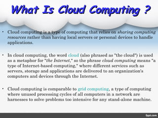What Is Cloud Computing ?What Is Cloud Computing ?
• Cloud computing is a type of computing that relies on sharing computing
resources rather than having local servers or personal devices to handle
applications.
• In cloud computing, the word cloud (also phrased as "the cloud") is used
as a metaphor for "the Internet," so the phrase cloud computing means "a
type of Internet-based computing," where different services such as
servers, storage and applications are delivered to an organization's
computers and devices through the Internet.
• Cloud computing is comparable to grid computing, a type of computing
where unused processing cycles of all computers in a network are
harnesses to solve problems too intensive for any stand-alone machine.
 