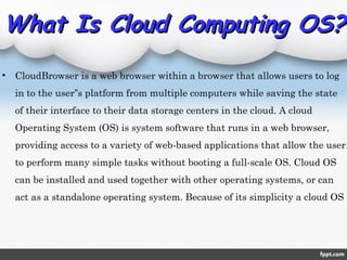 What Is Cloud Computing OS?What Is Cloud Computing OS?
• CloudBrowser is a web browser within a browser that allows users to log
in to the user s platform from multiple computers while saving the state‟
of their interface to their data storage centers in the cloud. A cloud
Operating System (OS) is system software that runs in a web browser,
providing access to a variety of web-based applications that allow the user
to perform many simple tasks without booting a full-scale OS. Cloud OS
can be installed and used together with other operating systems, or can
act as a standalone operating system. Because of its simplicity a cloud OS
 