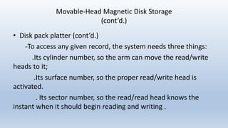 Movable-Head Magnetic Disk Storage
(cont’d.)
• Disk pack platter (cont’d.)
-To access any given record, the system needs three things:
.Its cylinder number, so the arm can move the read/write
heads to it;
.Its surface number, so the proper read/write head is
activated.
. Its sector number, so the read/read head knows the
instant when it should begin reading and writing .
 