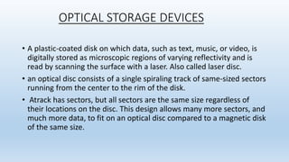 OPTICAL STORAGE DEVICES
• A plastic-coated disk on which data, such as text, music, or video, is
digitally stored as microscopic regions of varying reflectivity and is
read by scanning the surface with a laser. Also called laser disc.
• an optical disc consists of a single spiraling track of same-sized sectors
running from the center to the rim of the disk.
• Atrack has sectors, but all sectors are the same size regardless of
their locations on the disc. This design allows many more sectors, and
much more data, to fit on an optical disc compared to a magnetic disk
of the same size.
 