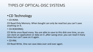 TYPES OF OPTICAL-DISC SYSTEMS
•CD Technology
• CD-ROM;
CD Read Only Memory. When bought can only be read but you can’t save
anything on it.
• CD-R(WORM);
CD Write once Read many. You are able to save to this disk one time, so you
can store an application or data on it ,after savng once ,you can read it many
times but can’t save on it again.
• CD-RW;
CD Read Write. One can save data over and over again.
 