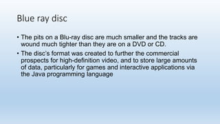 Blue ray disc
• The pits on a Blu-ray disc are much smaller and the tracks are
wound much tighter than they are on a DVD or CD.
• The disc’s format was created to further the commercial
prospects for high-definition video, and to store large amounts
of data, particularly for games and interactive applications via
the Java programming language
 