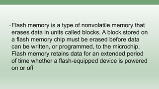 •Flash memory is a type of nonvolatile memory that
erases data in units called blocks. A block stored on
a flash memory chip must be erased before data
can be written, or programmed, to the microchip.
Flash memory retains data for an extended period
of time whether a flash-equipped device is powered
on or off
 