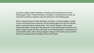 A process called Fowler-Nordheim tunneling removes electrons from the
floating gate. Either Fowler-Nordheim tunneling or a phenomenon known as
channel hot-electron injection traps the electrons in the floating gate.
When erasing through Fowler-Nordheim tunneling, a strong negative charge
on the control gate forces electrons off the floating gate and into the channel,
where a strong positive charge exists. The reverse happens when using
Fowler-Nordheim tunneling to trap electrons in the floating gate. Electrons are
able to forge through the thin oxide layer to the floating gate in the presence of
a high electric field, with a strong negative charge on the cell’s source and the
drain and a strong positive charge on the control gate.
 
