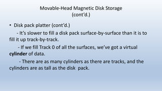 Movable-Head Magnetic Disk Storage
(cont’d.)
• Disk pack platter (cont’d.)
- It’s slower to fill a disk pack surface-by-surface than it is to
fill it up track-by-track.
- If we fill Track 0 of all the surfaces, we’ve got a virtual
cylinder of data.
- There are as many cylinders as there are tracks, and the
cylinders are as tall as the disk pack.
 