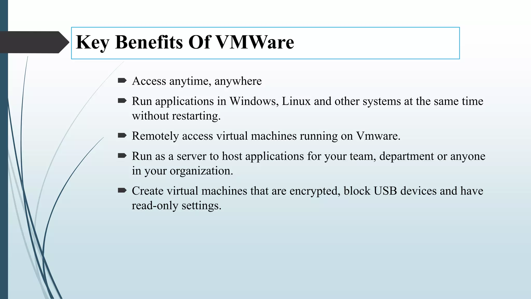 Key Benefits Of VMWare
 Access anytime, anywhere
 Run applications in Windows, Linux and other systems at the same time
without restarting.
 Remotely access virtual machines running on Vmware.
 Run as a server to host applications for your team, department or anyone
in your organization.
 Create virtual machines that are encrypted, block USB devices and have
read-only settings.
 