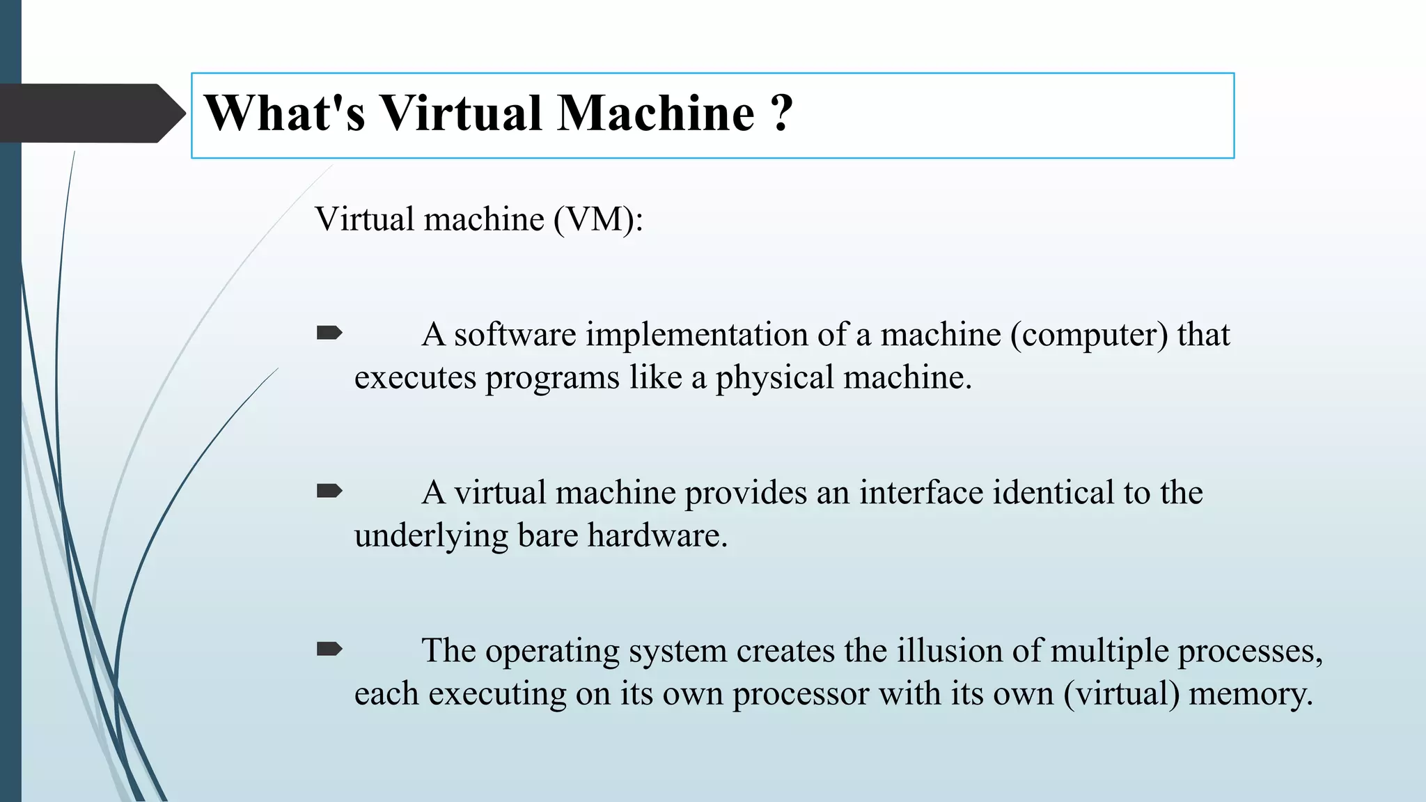 What's Virtual Machine ?
Virtual machine (VM):
 A software implementation of a machine (computer) that
executes programs like a physical machine.
 A virtual machine provides an interface identical to the
underlying bare hardware.
 The operating system creates the illusion of multiple processes,
each executing on its own processor with its own (virtual) memory.
 