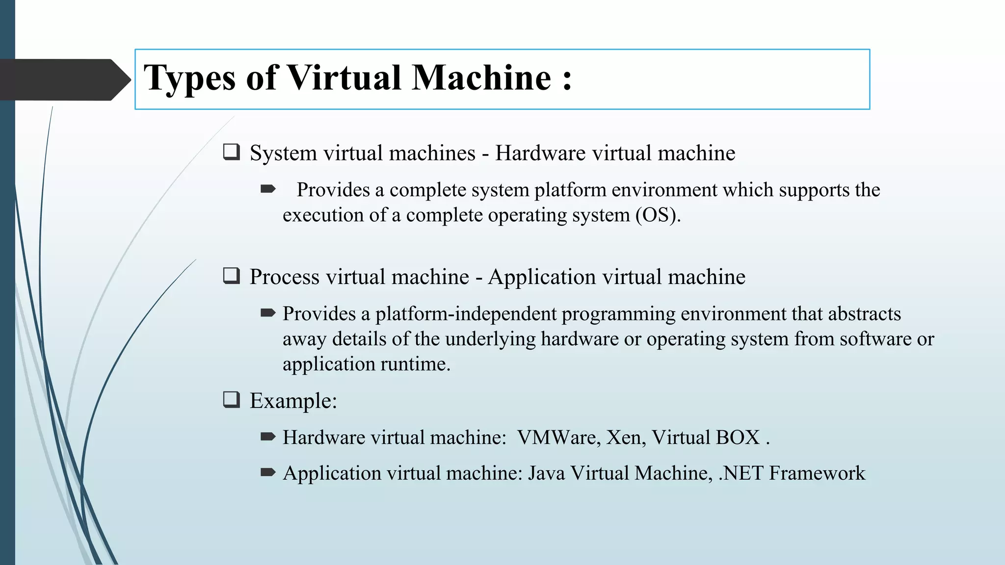 Types of Virtual Machine :
 System virtual machines - Hardware virtual machine
 Provides a complete system platform environment which supports the
execution of a complete operating system (OS).
 Process virtual machine - Application virtual machine
 Provides a platform-independent programming environment that abstracts
away details of the underlying hardware or operating system from software or
application runtime.
 Example:
 Hardware virtual machine: VMWare, Xen, Virtual BOX .
 Application virtual machine: Java Virtual Machine, .NET Framework
 