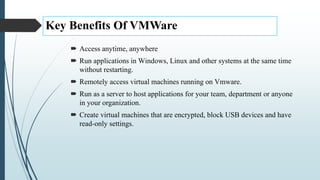 Key Benefits Of VMWare
 Access anytime, anywhere
 Run applications in Windows, Linux and other systems at the same time
without restarting.
 Remotely access virtual machines running on Vmware.
 Run as a server to host applications for your team, department or anyone
in your organization.
 Create virtual machines that are encrypted, block USB devices and have
read-only settings.
 