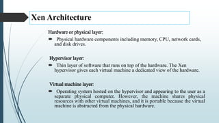 Xen Architecture
Hardware or physical layer:
 Physical hardware components including memory, CPU, network cards,
and disk drives.
Hypervisor layer:
 Thin layer of software that runs on top of the hardware. The Xen
hypervisor gives each virtual machine a dedicated view of the hardware.
Virtual machine layer:
 Operating system hosted on the hypervisor and appearing to the user as a
separate physical computer. However, the machine shares physical
resources with other virtual machines, and it is portable because the virtual
machine is abstracted from the physical hardware.
 