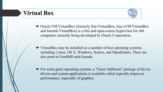 Virtual Box
 Oracle VM VirtualBox (formerly Sun VirtualBox, Sun xVM VirtualBox
and Innotek VirtualBox) is a free and open-source hypervisor for x86
computers currently being developed by Oracle Corporation.
 VirtualBox may be installed on a number of host operating systems,
including: Linux, OS X, Windows, Solaris, and OpenSolaris. There are
also ports to FreeBSD and Genode.
 For some guest operating systems, a "Guest Additions" package of device
drivers and system applications is available which typically improves
performance, especially of graphics.
 