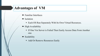 Advantages of VM
 Familiar Interfaces
 Isolation
 Each OS Run Separately With Its Own Virtual Resources.
 High Availability
 If One Vm Server is Failed Then Easily Access Data From Another
one.
 Scalability
 Add Or Remove Resources Easily
 