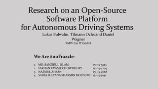 Research on an Open-Source
Software Platform
for Autonomous Driving Systems
Lukas Bulwahn, Tilmann Ochs and Daniel
Wagner
BMW Car IT GmbH
We Are #noFrazzle-
1. MD. SANZIDUL ISLAM 151-15-5223
2. FARHAN TAWSIF CHOWDHURY 151-15-4705
3. NAZMUL AHSAN 151-15-4668
4. SADIA SULTANA SHARMIN MOUSUMI 151-15-5191
 