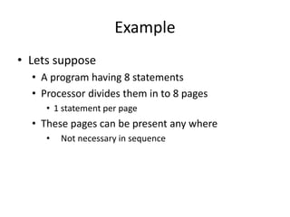 Example
• Lets suppose
• A program having 8 statements
• Processor divides them in to 8 pages
• 1 statement per page
• These pages can be present any where
• Not necessary in sequence
 