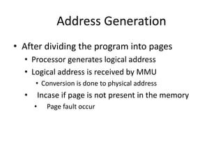 Address Generation
• After dividing the program into pages
• Processor generates logical address
• Logical address is received by MMU
• Conversion is done to physical address
• Incase if page is not present in the memory
• Page fault occur
 
