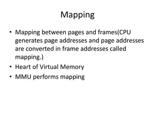 Mapping
• Mapping between pages and frames(CPU
generates page addresses and page addresses
are converted in frame addresses called
mapping.)
• Heart of Virtual Memory
• MMU performs mapping
 