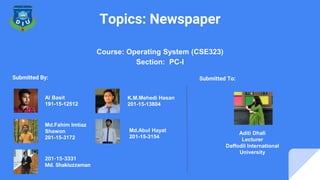 Topics: Newspaper
Course: Operating System (CSE323)
Section: PC-I
Al Basit
191-15-12512
Md.Fahim Imtiaz
Shawon
201-15-3172
K.M.Mehedi Hasan
201-15-13804
Md.Abul Hayat
201-15-3154
Submitted By:
Aditi Dhali
Lecturer
Daffodil International
University
Submitted To:
201-15-3331
Md. Shakiuzzaman
 