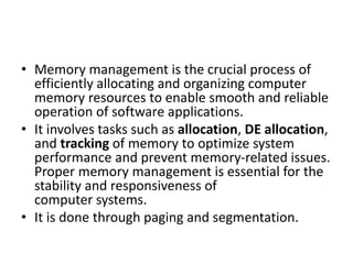 • Memory management is the crucial process of
efficiently allocating and organizing computer
memory resources to enable smooth and reliable
operation of software applications.
• It involves tasks such as allocation, DE allocation,
and tracking of memory to optimize system
performance and prevent memory-related issues.
Proper memory management is essential for the
stability and responsiveness of
computer systems.
• It is done through paging and segmentation.
 