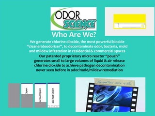 Who Are We?
We generate chlorine dioxide, the most powerful biocide
“cleaner/deodorizer”, to decontaminate odor, bacteria, mold
and mildew infestation in residential & commercial spaces
Our patented proprietary micro reactor “pouch”
generates small to large volumes of liquid & air release
chlorine dioxide to achieve pathogen decontamination
never seen before in odor/mold/mildew remediation
 