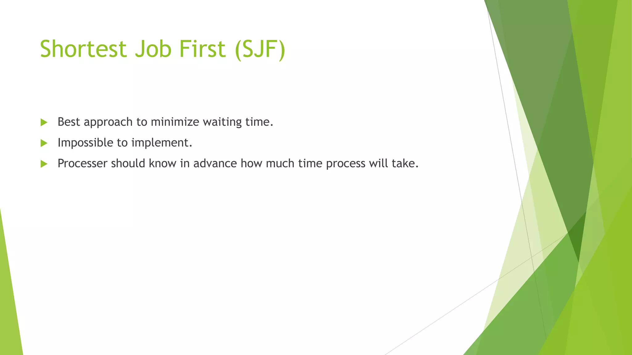 Shortest Job First (SJF)
 Best approach to minimize waiting time.
 Impossible to implement.
 Processer should know in advance how much time process will take.
 